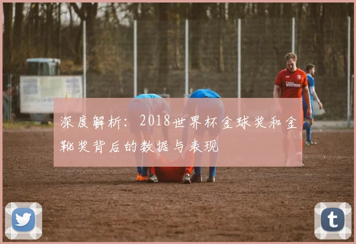 深度解析：2018世界杯金球奖和金靴奖背后的数据与表现
